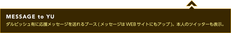 MESSAGE to YU ダルビッシュ有に応援メッセージを送れるブース(メッセージはWEBサイトにもアップ)。本人のツイッターも表示。